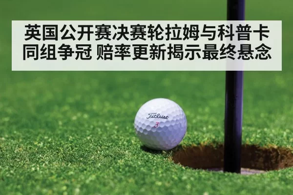 英国公开赛决赛轮拉姆与科普卡同组争冠 赔率更新揭示最终悬念