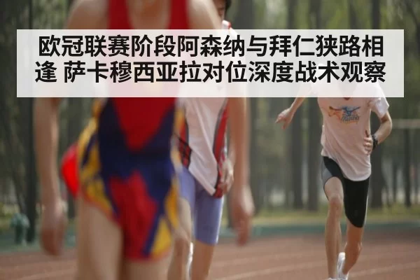 欧冠联赛阶段阿森纳与拜仁狭路相逢 萨卡穆西亚拉对位深度战术观察